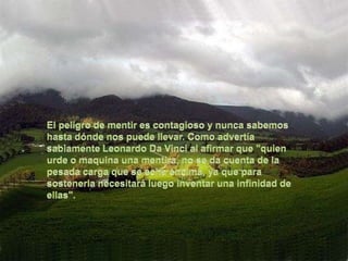 El peligro de mentir es contagioso y nunca sabemos hasta dónde nos puede llevar. Como advertía sabiamente Leonardo Da Vinci al afirmar que "quien urde o maquina una mentira, no se da cuenta de la pesada carga que se echa encima, ya que para sostenerla necesitará luego inventar una infinidad de ellas".
