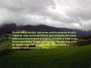 Gustar de la verdad, educarse continuamente en ella, habla de una conducta básica que proyecta ese estar abiertos sinceramente a lo sano, correcto y traslúcido. Como escribiera Tomás de Aquino: "No hay que mirar de dónde viene la verdad". Hay que animarse a descubrirla, aceptarla y vivirla.