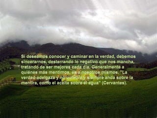 Si deseamos conocer y caminar en la verdad, debemos sincerarnos, desterrando lo negativo que nos mancha, tratando de ser mejores cada día. Generalmente a quiénes más mentimos, es a nosotros mismos. "La verdad adelgaza y no quiebra y siempre anda sobre la mentira, como el aceite sobre el agua" (Cervantes).