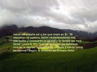Jesús les enseña así a los que creen en Él: "Si escuchan mi palabra, serán verdaderamente mis discípulos y conocerán la verdad y la verdad los hará libres" (Juan 8, 31). "Los seres humanos debemos vivir en la verdad, pensar cómo vivimos y hablar como pensamos", según la reflexión de Ernesto Hello.