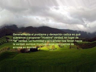 Generalmente el problema y decepción radica en qué queremos y proponer "nuestra" verdad, en lugar de "la" verdad. La humildad y sinceridad nos llevan hacia la verdad, aunque muchas veces caminamos de errores en errores.