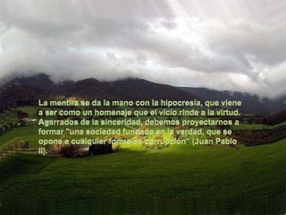 La mentira se da la mano con la hipocresía, que viene a ser como un homenaje que el vicio rinde a la virtud. Agarrados de la sinceridad, debemos proyectarnos a formar "una sociedad fundada en la verdad, que se opone a cualquier forma de corrupción" (Juan Pablo II).