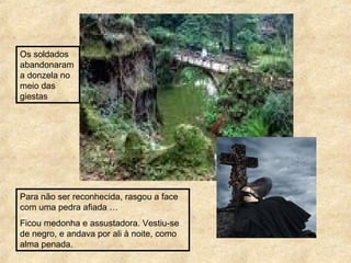 Para não ser reconhecida, rasgou a face
com uma pedra afiada …
Ficou medonha e assustadora. Vestiu-se
de negro, e andava por ali à noite, como
alma penada.
Os soldados
abandonaram
a donzela no
meio das
giestas
 