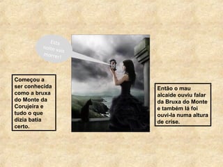Começou a
ser conhecida
como a bruxa
do Monte da
Corujeira e
tudo o que
dizia batia
certo.
Então o mau
alcaide ouviu falar
da Bruxa do Monte
e também lá foi
ouvi-la numa altura
de crise.
Esta
noite vais
morrer!
 