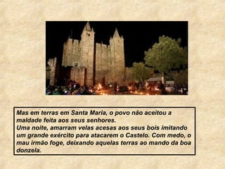 Mas em terras em Santa Maria, o povo não aceitou a
maldade feita aos seus senhores.
Uma noite, amarram velas acesas aos seus bois imitando
um grande exército para atacarem o Castelo. Com medo, o
mau irmão foge, deixando aquelas terras ao mando da boa
donzela.
 