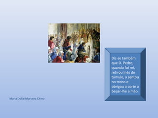 Maria Dulce Murteira Cirino
Diz-se também
que D. Pedro,
quando foi rei,
retirou Inês do
túmulo, a sentou
no trono e
obrigou a corte a
beijar-lhe a mão.
 