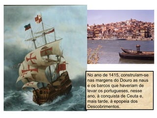 No ano de 1415, construíam-se
nas margens do Douro as naus
e os barcos que haveriam de
levar os portugueses, nesse
ano, à conquista de Ceuta e,
mais tarde, à epopeia dos
Descobrimentos.
 