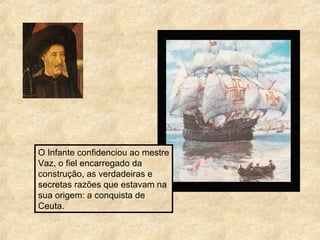 O Infante confidenciou ao mestre
Vaz, o fiel encarregado da
construção, as verdadeiras e
secretas razões que estavam na
sua origem: a conquista de
Ceuta.
 