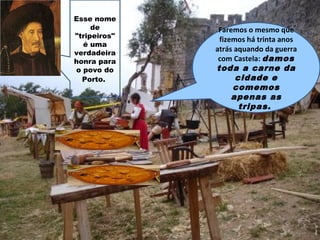 Esse nome
de
"tripeiros"
é uma
verdadeira
honra para
o povo do
Porto.
Faremos o mesmo que
fizemos há trinta anos
atrás aquando da guerra
com Castela: damos
toda a carne da
cidade e
comemos
apenas as
tripas.
 