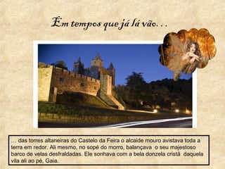 Em tempos que já lá vão…
… das torres altaneiras do Castelo da Feira o alcaide mouro avistava toda a
terra em redor. Ali mesmo, no sopé do morro, balançava o seu majestoso
barco de velas desfraldadas. Ele sonhava com a bela donzela cristã daquela
vila ali ao pé, Gaia.
 