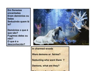 Em florestas
encantadas
Eram demónios ou
fadas
Seduzindo quem lá
ia?
Demónios o que é
que são?
Fugimos deles ou
não?
O que é o
desconhecido?
In charmed woods
Were demons or fairies?
Seducting who went there ?
Demons, what are they?
 