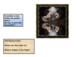 E cavalos a voar
Onde nos podem
levar?
No voo, o que está
escondido?
And flying horses
Where can they take us?
What is hidden in the flight?
 