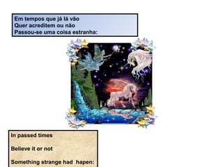 Em tempos que já lá vão
Quer acreditem ou não
Passou-se uma coisa estranha:
In passed times
Believe it or not
Something strange had hapen:
 
