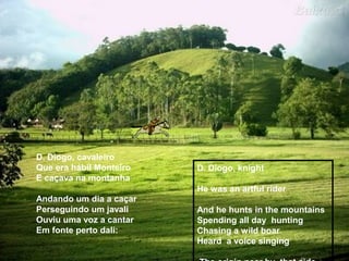 D. Diogo, cavaleiro
Que era hábil Monteiro
E caçava na montanha
Andando um dia a caçar
Perseguindo um javali
Ouviu uma voz a cantar
Em fonte perto dali:
D. Diogo, knight
He was an artful rider
And he hunts in the mountains
Spending all day hunting
Chasing a wild boar
Heard a voice singing
 