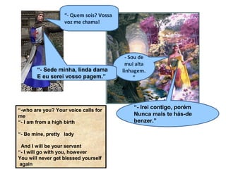 “- Quem sois? Vossa
voz me chama!
- Sou de
mui alta
linhagem.
”
“- Sede minha, linda dama
E eu serei vosso pagem.”
“- Irei contigo, porém
Nunca mais te hás-de
benzer.”
“-who are you? Your voice calls for
me
“- I am from a high birth
“- Be mine, pretty lady
And I will be your servant
“- I will go with you, however
You will never get blessed yourself
again
 