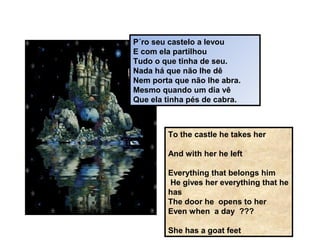 P´ro seu castelo a levou
E com ela partilhou
Tudo o que tinha de seu.
Nada há que não lhe dê
Nem porta que não lhe abra.
Mesmo quando um dia vê
Que ela tinha pés de cabra.
To the castle he takes her
And with her he left
Everything that belongs him
He gives her everything that he
has
The door he opens to her
Even when a day ???
She has a goat feet
 