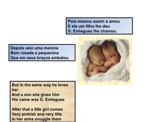 Pois mesmo assim a amou
E ela um filho lhe deu
D. Enheguez lhe chamou.
Depois veio uma menina
Bem rosada e pequenina
Que em seus braços embalou.
But in the same way he loves
her
And a son she gives him
His name was D. Enheguez
After that a litle girl comes
Very pinkish and very litle
In her arms snuggle them
 
