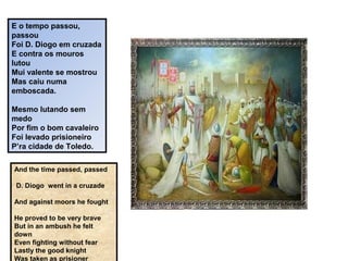 E o tempo passou,
passou
Foi D. Diogo em cruzada
E contra os mouros
lutou
Mui valente se mostrou
Mas caiu numa
emboscada.
Mesmo lutando sem
medo
Por fim o bom cavaleiro
Foi levado prisioneiro
P’ra cidade de Toledo.
And the time passed, passed
D. Diogo went in a cruzade
And against moors he fought
He proved to be very brave
But in an ambush he felt
down
Even fighting without fear
Lastly the good knight
Was taken as prisioner
 