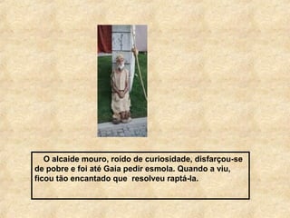 O alcaide mouro, roído de curiosidade, disfarçou-se
de pobre e foi até Gaia pedir esmola. Quando a viu,
ficou tão encantado que resolveu raptá-la.
 