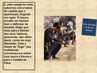 E, pela calada da noite,
subornou uns criados
do castelo que a
apanharam, fingindo
um rapto. O mouro,
armado em homem
bom e defensor da
donzela, fingiu que
lutou para a libertar
dos seus raptores,
parecendo, aos olhos
desta, como um anjo
libertador. Com o
intuito de “fugir” aos
malfeitores,
convenceu-a a entrar
num barco e trouxe-a
para o Castelo da
Feira.
Esta donzela
há-de ser
minha!
 