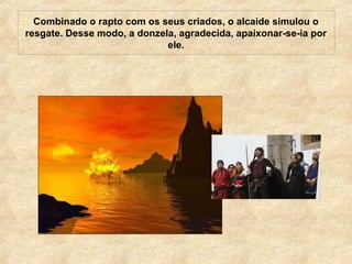 Combinado o rapto com os seus criados, o alcaide simulou o
resgate. Desse modo, a donzela, agradecida, apaixonar-se-ia por
ele.
 