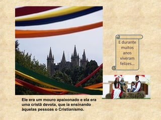 E durante
muitos
anos
viveram
felizes…
Ele era um mouro apaixonado e ela era
uma cristã devota, que ia ensinando
àquelas pessoas o Cristianismo.
 