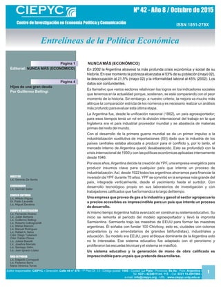 Nº 4 - Año / de 2012 8 Octubre 5
Sumario
Staff
ISSN 1851-278X
NUNCAMÁS (ECONÓMICO)
En 2002 la Argentina atravesó la más profunda crisis económica y social de su
historia. En ese momento la pobreza alcanzaba al 53% de su población (mayo 02),
la desocupación al 21,5% (mayo 02) y la informalidad laboral al 45% (2002). Los
datos son contundentes.
Es llamativo que varios sectores relativicen los logros en los indicadores sociales
que tenemos en la actualidad porque, sostienen, se está comparando con el peor
momento de la historia. Sin embargo, a nuestro criterio, la mejora va mucho más
allá que la comparación estricta de los números y es necesario realizar un análisis
más profundo para evaluar esta última etapa.
La Argentina fue, desde la unificación nacional (1862), un país agroexportador;
para esos tiempos tenia un rol en la división internacional del trabajo en la que
Inglaterra era el país industrial proveedor mundial y se abastecía de materias
primas del resto del mundo.
Con el desarrollo de la primera guerra mundial se da un primer impulso a la
industrialización sustitutiva de importaciones (ISI) dado que la industria de los
países centrales estaba abocada a producir para el conflicto y, por lo tanto, el
mercado interno de Argentina quedó desabastecido. Esto se profundizó con la
crisis internacional de 1930 y con las políticas económicas aplicadas internamente
desde 1946.
Por esos años,Argentina decide la creación de YPF, una empresa energética para
producir insumos clave para cualquier país que intente un proceso de
industrialización.Así, desde 1922 todos los argentinos ahorramos para financiar la
inversión de YPF durante 70 años. YPF se convirtió en la empresa más grande del
país, integrada verticalmente, desde el yacimiento hasta el surtidor. Con
desarrollo tecnológico propio en sus laboratorios de investigación y con
trabajadores calificados que fue formando a lo largo del tiempo.
Una empresa que provea de gas a la industria y gasoil al sector agropecuario
a precios accesibles es imprescindible para un país que intente un proceso
de desarrollo.
Al mismo tiempo Argentina había avanzado en construir su sistema educativo. Su
inicio se remonta al período del modelo agroexportador y llevó la impronta
Sarmientina. Sarmiento trajo las maestras de EEUU para formar las maestras
argentinas. Él soñaba con fundar 100 Chivilcoy, esto es, ciudades con colonos
propietarios (y no arrendatarios de grandes latifundistas), industriales y
educación. Su modelo era EEUU, pero al bloque dominante de la Argentina esto
no le interesaba. Ese sistema educativo fue adaptado con el peronismo y
proliferaron las escuelas técnicas y el sistema se masificó.
Un sistema educativo y la generación de mano de obra calificada es
imprescindible para un país que pretende desarrollarse.
Editor responsable: Dirección: - 1ª Piso Of. 13 - Código postal: - Ciudad: - Provincia: - País:CIEPYC - Calle 44 n° 676 1900 La Plata Bs As Argentina -
Tel: - Cel:0221- 4224015 int. 113 0221 15- -4091960
e-mail: - URL : -inf org www.ciepyc.unlp.edu.aro@ciepyc.
DIRECTOR
Lic. Gerardo De Santis
COORDINADOR
Lic. Germán Saller
CONSEJO EDITORIAL
Lic. Alfredo Iñiguez
Dr. Pablo Lavarello
Lic. Miguel Zanabria
EQUIPO DE INVESTIGACIÓN
Lic. Fernando Alvarez
Lic. Julián Barberis
Lic. Guillermo Bellingi
Lic. Roberto Collivignarelli
Lic. Matías Mancini
Lic. Manuel Rodríguez
Lic. Rafael A. Selva
Cdor. Diego Turkenich
Cdor. Fabián Flores
Lic. Julieta Biasotti
Lic. Josefina Marcelo
Lic. Santiago Gahn
Lic. Juan Ignacio López
ÁREA PRENSADE
Lic. Edgardo Corroppoli
Lic. Federico Serra
María Verónica Torras
Editorial: NUNCA MÁS (ECONÓMICO)
Centro de Investigación en Economía Política y Comunicación
Entrelíneas de la Política Económica
Página 1
Hijos de una gran deuda
Por Guillermo Bellingi
Página 4
1
 