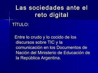 Las sociedades ante el
       reto digital
TÍTULO:

 Entre lo crudo y lo cocido de los
 discursos sobre TIC y la
 comunicación en los Documentos de
 Nación del Ministerio de Educación de
 la República Argentina.
 