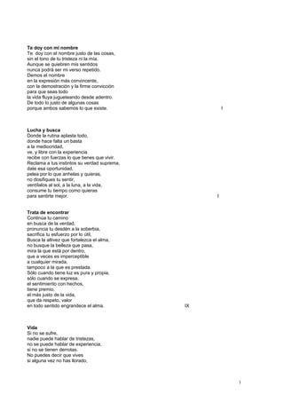 Te doy con mi nombre
Te doy con el nombre justo de las cosas,
sin el tono de tu tristeza ni la mía.
Aunque se quiebren mis sentidos
nunca podrá ser mi verso repetido.
Demos el nombre
en la expresión más convincente,
con la demostración y la firme convicción
para que seas todo
la vida fluya jugueteando desde adentro.
De todo lo justo de algunas cosas
porque ambos sabemos lo que existe. I
Lucha y busca
Donde la rutina aplasta todo,
donde hace falta un basta
a la mediocridad,
ve, y libre con la experiencia
recibe con fuerzas lo que tienes que vivir.
Reclama a tus instintos su verdad suprema,
date esa oportunidad,
pelea por lo que anhelas y quieras,
no dosifiques tu sentir,
ventílalos al sol, a la luna, a la vida,
consume tu tiempo como quieras
para sentirte mejor. I
Trata de encontrar
Continúa tu camino
en busca de la verdad,
pronuncia tu desdén a la soberbia,
sacrifica tu esfuerzo por lo útil,
Busca la altivez que fortalezca el alma,
no busque la belleza que pasa,
mira la que está por dentro,
que a veces es imperceptible
a cualquier mirada,
tampoco a la que es prestada.
Sólo cuando tiene luz es pura y propia,
sólo cuando se expresa,
el sentimiento con hechos,
tiene premio,
el más justo de la vida,
que da respeto, valor
en todo sentido engrandece el alma. IX
Vida
Si no se sufre,
nadie puede hablar de tristezas,
no se puede hablar de experiencia,
si no se tienen derrotas.
No puedes decir que vives
si alguna vez no has llorado,
1
 