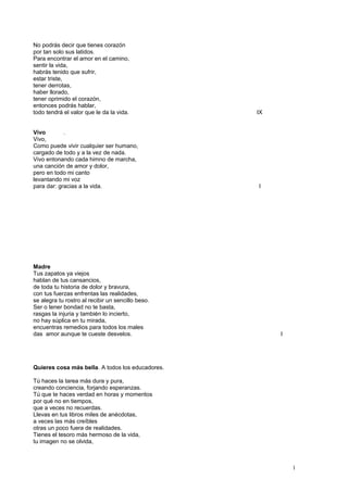 No podrás decir que tienes corazón
por tan solo sus latidos.
Para encontrar el amor en el camino,
sentir la vida,
habrás tenido que sufrir,
estar triste,
tener derrotas,
haber llorado,
tener oprimido el corazón,
entonces podrás hablar,
todo tendrá el valor que le da la vida. IX
Vivo .
Vivo,
Como puede vivir cualquier ser humano,
cargado de todo y a la vez de nada.
Vivo entonando cada himno de marcha,
una canción de amor y dolor,
pero en todo mi canto
levantando mi voz
para dar: gracias a la vida. I
Madre
Tus zapatos ya viejos
hablan de tus cansancios,
de toda tu historia de dolor y bravura,
con tus fuerzas enfrentas las realidades,
se alegra tu rostro al recibir un sencillo beso.
Ser o tener bondad no te basta,
rasgas la injuria y también lo incierto,
no hay súplica en tu mirada,
encuentras remedios para todos los males
das amor aunque te cueste desvelos. I
Quieres cosa más bella. A todos los educadores.
Tú haces la tarea más dura y pura,
creando conciencia, forjando esperanzas.
Tú que te haces verdad en horas y momentos
por qué no en tiempos,
que a veces no recuerdas.
Llevas en tus libros miles de anécdotas,
a veces las más creíbles
otras un poco fuera de realidades.
Tienes el tesoro más hermoso de la vida,
tu imagen no se olvida,
1
 