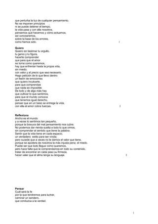 que perturba la luz de cualquier pensamiento.
No se imponen principios
ni se puede detener el tiempo,
la vida pasa y con ella nosotros,
pensemos qué hacemos y cómo actuamos,
así conoceremos,
sobre la base de los errores,
como hemos sido. i
Quiero
Quiero sin lastimar tu orgullo,
tu genio y tu figura,
hacerte comprender
que para que el amor
se torne como queremos,
hay que enfrentar hasta la propia vida,
sin miedo,
con valor y al precio que sea necesario.
Hago petición de lo que llevo dentro
un festín de emociones
que quiero inculcarte,
para que comprendas
que nada es imposible.
De todo y de algo más hay
que cultivar lo que sentimos,
para que el mundo conozca
que tenemos igual derecho,
pensar que en un beso se entrega la vida,
con ella el amor cobra fuerzas. I
Reflexiona
Ancho es el mundo
y a veces lo sentimos tan pequeño,
porque la bravura del mal pensamiento nos cubre.
No podemos dar rienda suelta a todo lo que oímos,
sin comprender el sentido que tiene la palabra.
Sentir que la vida tiene en cada espacio,
un verdadero estilo para ser vivida;
pero sucede que a veces no le damos el valor que tiene,
porque se apodera de nosotros la más injusta pena, el miedo.
Puede ser que todo llegue como queremos,
pero hace falta que le comprendamos en todo su contenido,
tratar de encontrar en cada paso su firmeza,
hacer valer que el alma tenga su lenguaje. I
Pensar
Cuál será la fe
por la que tendremos para luchar,
caminar un sendero,
que conduzca a la verdad.
1
 