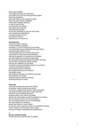Saber que la batalla
no se detiene porque ya la tenemos,
sino lograr por lo que nos está permitido poseer.
Seremos guardianes
para velar cada uno de nuestros sueños,
hacer ver que la fuerza verdadera,
triunfa ante cualquier sacrificio,
no vale lo que se dice,
se demuestra con hechos.
Hoy todo lo que parecerá
más tolerante que ayer,
tal vez nos haga falta un poco de más visión,
pero sucede que entendemos
a nuestra manera y forma
en cada ser humano,
diferente es la forma de ver. IX
Comprensión.
Hay en los seres humanos
un cierto desdén a expresar,
a la ligera y un poco a la locura lo que siente,
sin comprender que la declaración de lo que hacen,
con ella pueden cultivar el mal.
Toda la realización que se tiene para la vida,
es penetrar en cada cosa lo más profundo,
vale que le digamos no el parecer por completo,
una razón ligera que se haga comprensible.
No se puede ocultar tanta verdad encerrada, es cierto,
mucho menos cuando de valorar se trata.
Hay que ser valientes con las ideas,
así seremos seres invencibles hasta con uno mismo,
cuando la sinceridad queremos,
para obtener lo que no tenemos
es a fuerza de lucha que se obtiene,
Hay tantas cosas
que debemos enfrentar con todas sus razones,
Pero también una verdad,
el tiempo muchas veces se encarga
de descubrirlas por sí solas. I
Vivencias
Ando por la ciudad que me ha visto crecer,
sin guardar nada y ocultar lo que siento.
Veo como se desarma el alma en cada sentimiento
me pregunto tantas cosas que no logro entender.
Pienso en que se detenga el tiempo
la gente vuelva a ser como lo era antes
Aunque con esto niegue un poco la evolución por lógica,
pero es hermoso ver en una mano el apoyo,
en una mirada el ánimo que no te hace perder.
Así recojo todas mis memorias,
pensar que habrá un mejor tiempo,
En que se vuelva a pensar y sentir con verdades humanas,
más no reparo en lo que debo hacer y hago
Aunque no tenga la respuesta que quisiera tener. I
II
Sin que medie la osadía
Pienso que veo lo que tan sólo yo quisiera,
1
 