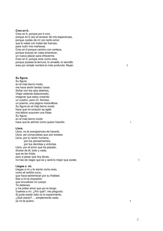 Creo en ti.
Creo en ti, porque por ti vivo,
porque en ti veo el renacer de mis esperanzas,
porque cuidas de mí con tanto amor
que lo velas con todas las fuerzas,
para nutrir mis mañanas.
Creo en ti porque camino con certeza,
porque buscas en cada amanecer,
un nuevo placer para ofrecerme.
Creo en ti, porque eres como eres,
porque posees la ternura, lo amable, lo sencillo.
eres por simple nombre lo más profundo: Mujer. I
Su figura.
Su figura,
en el más tierno modo,
me hace sentir tantas cosas.
Soñar con los ojos abiertos,
Viajar estando estacionado,
imaginar que estoy creando
un cuadro, para mí, famoso,
un poema, una página maravillosa.
Su figura en el más tierno modo
hace que mi corazón se agite
mis labios susurren una frase.
Su figura,
en el más tierno modo
hace que le admire como quiero hacerlo. i
Llora.
Llora, no te avergüences de hacerlo.
Llora, así compruebas que aún existes.
Llora, por tu razón humana,
por tus pensamientos,
por tus derrotas y victorias.
Llora, por el amor que ha pasado,
dícese de él, todo y nada,
que es tan triste,
pero a pesar que hoy lloras,
no has de negar que es y será lo mejor que existe. I
Llegas a mí.
Llegas a mí y te siento como eres,
como el ceñido rocío,
que hace estremecer por su frialdad.
Das a mí la impresión
que envuelves mi cuerpo.
Te detienes
y me pides amor que ya no tengo.
Vuelves a mí. ¿Por qué?, me pregunto.
Si pudo existir odio no lo experimento.
¿Qué siento?..., simplemente nada,
ya no te quiero. I
2
 