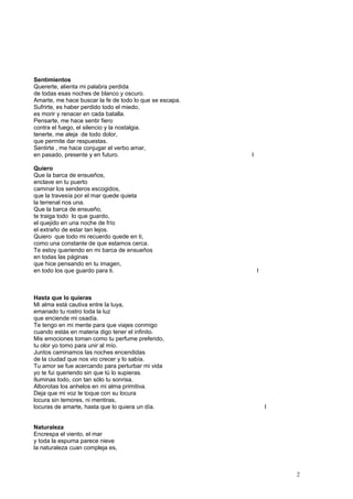 Sentimientos
Quererte, alienta mi palabra perdida
de todas esas noches de blanco y oscuro.
Amarte, me hace buscar la fe de todo lo que se escapa.
Sufrirte, es haber perdido todo el miedo,
es morir y renacer en cada batalla.
Pensarte, me hace sentir fiero
contra el fuego, el silencio y la nostalgia.
tenerte, me aleja de todo dolor,
que permite dar respuestas.
Sentirte , me hace conjugar el verbo amar,
en pasado, presente y en futuro. I
Quiero
Que la barca de ensueños,
enclave en tu puerto
caminar los senderos escogidos,
que la travesía por el mar quede quieta
la terrenal nos una.
Que la barca de ensueño,
te traiga todo lo que guardo,
el quejido en una noche de frío
el extraño de estar tan lejos.
Quiero que todo mi recuerdo quede en ti,
como una constante de que estamos cerca.
Te estoy queriendo en mi barca de ensueños
en todas las páginas
que hice pensando en tu imagen,
en todo los que guardo para ti. I
Hasta que lo quieras
Mi alma está cautiva entre la tuya,
emanado tu rostro toda la luz
que enciende mi osadía.
Te tengo en mi mente para que viajes conmigo
cuando estás en materia digo tener el infinito.
Mis emociones toman como tu perfume preferido,
tu olor yo tomo para unir al mío.
Juntos caminamos las noches encendidas
de la ciudad que nos vio crecer y lo sabía.
Tu amor se fue acercando para perturbar mi vida
yo te fui queriendo sin que tú lo supieras.
Iluminas todo, con tan sólo tu sonrisa.
Alborotas los anhelos en mi alma primitiva.
Deja que mi voz te toque con su locura
locura sin temores, ni mentiras,
locuras de amarte, hasta que lo quiera un día. I
Naturaleza
Encrespa el viento, el mar
y toda la espuma parece nieve
la naturaleza cuan compleja es,
2
 