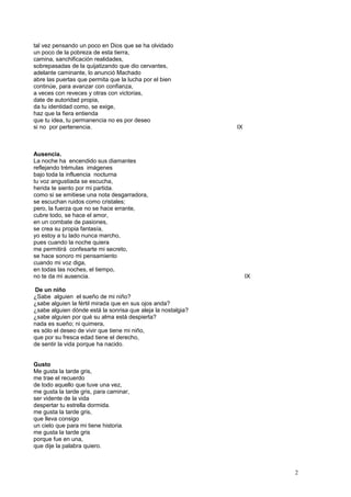 tal vez pensando un poco en Dios que se ha olvidado
un poco de la pobreza de esta tierra,
camina, sanchificación realidades,
sobrepasadas de la quijatizando que dio cervantes,
adelante caminante, lo anunció Machado
abre las puertas que permita que la lucha por el bien
continúe, para avanzar con confianza,
a veces con reveces y otras con victorias,
date de autoridad propia,
da tu identidad como, se exige,
haz que la fiera entienda
que tu idea, tu permanencia no es por deseo
si no por pertenencia. IX
Ausencia.
La noche ha encendido sus diamantes
reflejando trémulas imágenes
bajo toda la influencia nocturna
tu voz angustiada se escucha,
herida te siento por mi partida.
como si se emitiese una nota desgarradora,
se escuchan ruidos como cristales;
pero, la fuerza que no se hace errante,
cubre todo, se hace el amor,
en un combate de pasiones,
se crea su propia fantasía,
yo estoy a tu lado nunca marcho,
pues cuando la noche quiera
me permitirá confesarte mi secreto,
se hace sonoro mi pensamiento
cuando mi voz diga,
en todas las noches, el tiempo,
no te da mi ausencia. IX
De un niño
¿Sabe alguien el sueño de mi niño?
¿sabe alguien la fértil mirada que en sus ojos anda?
¿sabe alguien dónde está la sonrisa que aleja la nostalgia?
¿sabe alguien por qué su alma está despierta?
nada es sueño; ni quimera,
es sólo el deseo de vivir que tiene mi niño,
que por su fresca edad tiene el derecho,
de sentir la vida porque ha nacido.
Gusto
Me gusta la tarde gris,
me trae el recuerdo
de todo aquello que tuve una vez,
me gusta la tarde gris, para caminar,
ser vidente de la vida
despertar tu estrella dormida.
me gusta la tarde gris,
que lleva consigo
un cielo que para mi tiene historia.
me gusta la tarde gris
porque fue en una,
que dije la palabra quiero.
2
 