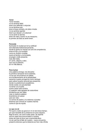Tener
Tener bondad,
no es sentirse débil.
tener que defender o enjuiciar
no es sentirse juez.
tener el beso soñado y la dulce mirada
no es sentirse egoísta.
tener que desear y no alcanzar
no es sentir la derrota.
tener de malo y bueno no es mezquino.
lo primero de todo es sentir tener. I
Parranda
Iluminada mi ciudad por la luz artificial
de la llamada tradicional parranda,
donde la gente se mezcla con aire de competencia,
entre el mar y la montaña
como en división invisible,
suena el tambor y la trompeta,
el pregón criollo presente,
toda ella habla,
en canto, alegría y calor,
que viva la tradición,
en mi Villa Blanca.
Para luchar
Una palabra amarga, nos devuelve
la primitiva sensación de la soberbia,
no es que renunciemos sin pelear,
es el acaloramiento de la perpetuidad.
sacamos nuestra arrogancia como verdugo
para salvar la parte racional que poseemos,
donde no predomina lo académico,
donde existe una peculiaridad
no temer a la muerte.
querer pasar toda sombra
a cualquier vista agotada de costumbres
brindemos por ser útiles,
más no basta la palabra
levantemos el cuerpo
para ser visto,
no somos de piedra y no estamos a prueba
tenemos que unirnos en nuestra marcha
contra lo que es injusto I
Lo que no sé
Por qué tu rostro se gravó en mí en tan breve tiempo
por qué necesité de tu presencia en poco espacio,
llegó el amor, así como suele pasar, de repente
que en cada hora pronunciaba tu nombre.
quise dar todo el amor que a escondida llevo
no sé cuál fue el fallo de nuestro, nuevo encuentro,
presentí entonces que la distancia se hizo más infinita
2
 