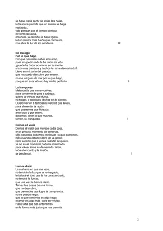 se hace cada sentir de todas las notas,
la frescura permite que un sueño se haga
realizado,
vale pensar que el tiempo cambia,
el viento se aleja,
entonces la canción se hace ligera,
la luz interior más fuerte que como era,
nos abre la luz de los senderos. IX
En diálogo
Por lo que hago
Por qué necesitas saber si te amo,
pues sin pedir nada te he dado mi vida,
¿puede la duda acunarse en tu mente
si con mis palabras y hechos te lo he demostrado?.
Llevo en mí parte del pasado,
que no puedo descubrir por entero,
no me juzgues de mal por lo que hago,
porque en esta vida no hay nadie perfecto. I
La franqueza
Melancolía que me envuelves,
para tomarme de pies a cabeza,
quiero la verdad que duela,
no hagas o coloques disfraz en lo sientes.
Quiero ver en ti también la verdad que llevas,
para alimentar la razón
que queremos que florezca,
ante todo y por entero,
debemos tener lo que muchos,
temen, la franqueza. I
Demos el valor
Demos el valor que merece cada cosa,
en el preciso momento de sentirlas,
sólo nosotros podemos continuar lo que queremos,
más cuando estamos libre de la gente;
pero sucede que a veces cuando se quiere,
ya no es el momento, todo ha marchado,
para volver atrás es demasiado tarde,
todo el encanto y la ilusión,
se perdieron. I
Hemos dado
La mañana en que me vaya,
no tendrás la luz que te entregado,
le faltará el tono que la ha caracterizado,
no tendrá la fuerza,
que una vez le hemos dado.
Tú vez las cosas de una forma,
que no descubro,
que pretendes que logre te comprenda,
no se puede negar,
que lo que sentimos es algo vago,
el amor es algo más para ser vivido.
Hace falta que nos ordenemos
en la forma más justa que nos permita
2
 