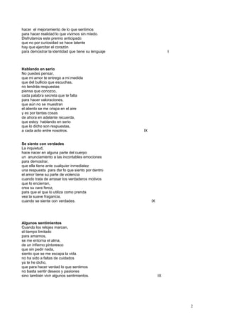 hacer el mejoramiento de lo que sentimos
para hacer realidad lo que vivimos sin miedo.
Disfrutamos este premio anticipado
que no por curiosidad se hace latente
hay que ejercitar el corazón
para demostrar la identidad que tiene su lenguaje I
Hablando en serio
No puedes pensar,
que mi amor te entrego a mi medida
que del bullicio que escuchas,
no tendrás respuestas
piensa que conozco,
cada palabra secreta que te falta
para hacer valoraciones,
que aún no se muestran
el aliento se me crispa en el aire
y es por tantas cosas
de ahora en adelante recuerda,
que estoy hablando en serio
que lo dicho son respuestas,
a cada acto entre nosotros. IX
Se siente con verdades
La inquietud,
hace nacer en alguna parte del cuerpo
un anunciamiento a las incontables emociones
para demostrar,
que ella tiene ante cualquier inmediatez
una respuesta para dar lo que siento por dentro
el amor tiene su parte de violencia
cuando trata de arrasar los verdaderos motivos
que lo encierran,
crea su cara feroz,
para que el que lo utiliza como prenda
vea la suave fragancia,
cuando se siente con verdades. IX
Algunos sentimientos
Cuando los relojes marcan,
el tiempo limitado
para amarnos,
se me entorna el alma,
de un infierno pintoresco
que sin pedir nada,
siento que se me escapa la vida.
no ha sido a faltas de cuidados
ya te he dicho,
que para hacer verdad lo que sentimos
no basta sentir deseos y pasiones
sino también vivir algunos sentimientos. IX
2
 