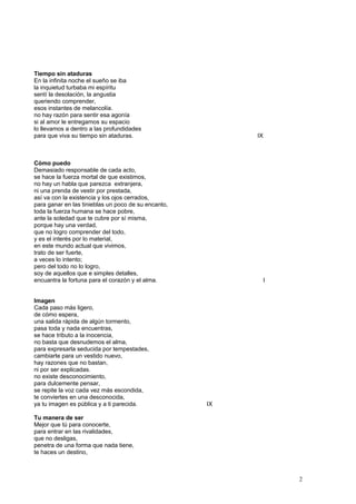 Tiempo sin ataduras
En la infinita noche el sueño se iba
la inquietud turbaba mi espíritu
sentí la desolación, la angustia
queriendo comprender,
esos instantes de melancolía.
no hay razón para sentir esa agonía
si al amor le entregamos su espacio
lo llevamos a dentro a las profundidades
para que viva su tiempo sin ataduras. IX
Cómo puedo
Demasiado responsable de cada acto,
se hace la fuerza mortal de que existimos,
no hay un habla que parezca extranjera,
ni una prenda de vestir por prestada,
así va con la existencia y los ojos cerrados,
para ganar en las tinieblas un poco de su encanto,
toda la fuerza humana se hace pobre,
ante la soledad que te cubre por sí misma,
porque hay una verdad,
que no logro comprender del todo,
y es el interés por lo material,
en este mundo actual que vivimos,
trato de ser fuerte,
a veces lo intento;
pero del todo no lo logro,
soy de aquellos que e simples detalles,
encuantra la fortuna para el corazón y el alma. I
Imagen
Cada paso más ligero,
de cómo espera,
una salida rápida de algún tormento,
pasa toda y nada encuentras,
se hace tributo a la inocencia,
no basta que desnudemos el alma,
para expresarla seducida por tempestades,
cambiarte para un vestido nuevo,
hay razones que no bastan,
ni por ser explicadas.
no existe desconocimiento,
para dulcemente pensar,
se repite la voz cada vez más escondida,
te conviertes en una desconocida,
ya tu imagen es pública y a ti parecida. IX
Tu manera de ser
Mejor que tú para conocerte,
para entrar en las rivalidades,
que no desligas,
penetra de una forma que nada tiene,
te haces un destino,
2
 