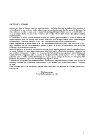 ENTRE LUZ Y SOMBRA
A todos nos llega la idea de crear, de hacer verdades y se hacen latentes en cada uno de nosotros si
es el reflejo de lo que sentimos en las más diversas circunstancias y en el enfrentamiento diario con la
vida, entonces escribir en este caso no es sentido de la palabra para hacer poesía, sometida a leyes,
es la expresión de lo que se siente acunamos en nuestro interior, con el fardo de todas nuestras
imperfecciones.
El sentimiento humano ha sido materia llevada por infinitas personalidades a diversas formas de
expresión todas ellas son válidas; pero no todo está dicho pues aunque vemos, oímos y sentimos por
iguales formas y recursos diferente es en cada uno de nosotros la manera de expresarnos.
Puede suceder que a estas líneas se le vea un gran sentido romántico no cabe duda que lo hay;
pero considero que se hace necesario educar el alma, la actitud, el sentimiento para entonces
enfrentar los otros tantos problemas.
Aquí está parte de la forma de cómo pienso, creo y siento. Las he realizado bajo diversas tensiones,
no con la finalidad de hacer algo majestuosos, todo lo contrario, reflejar mis realidades y otras de los
que a mi lado han estado y recogido sus vivencias. No he buscado el buen gusto, ni los símbolos para
hacer una verdadera poesía, sólo el ensarte de mis pensamientos como cualquier otro, no he tomado
patrones; pero sí me he sentido identificado con muchos que a lo largo de mi vida, mi trabajo me han
permitido desarrollar la capacidad de interpretar y algo más, soñar.
Entiende que existe la mezcla de tantas cosas, así es la vida, hay sentimientos fáciles, otros quedan a
medias y están los que no parecen interminables, cualquiera los pasa y desnuda con ellos y también
se viste.
Para todos los que como yo piensan, sienten y ven las cosas, mis respetos, a todos los que admiro,
mis afectos.
Muchas gracias.
Armando fuerzas para la vida.
3
 
