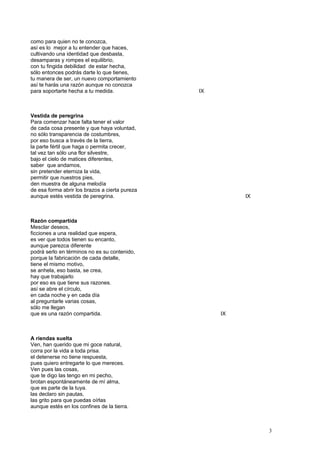 como para quien no te conozca,
así es lo mejor a tu entender que haces,
cultivando una identidad que desbasta,
desamparas y rompes el equilibrio,
con tu fingida debilidad de estar hecha,
sólo entonces podrás darte lo que tienes,
tu manera de ser, un nuevo comportamiento
así te harás una razón aunque no conozca
para soportarte hecha a tu medida. IX
Vestida de peregrina
Para comenzar hace falta tener el valor
de cada cosa presente y que haya voluntad,
no sólo transparencia de costumbres,
por eso busca a través de la tierra,
la parte fértil que haga o permita crecer,
tal vez tan sólo una flor silvestre,
bajo el cielo de matices diferentes,
saber que andamos,
sin pretender eterniza la vida,
permitir que nuestros pies,
den muestra de alguna melodía
de esa forma abrir los brazos a cierta pureza
aunque estés vestida de peregrina. IX
Razón compartida
Mesclar deseos,
ficciones a una realidad que espera,
es ver que todos tienen su encanto,
aunque parezca diferente
podrá serlo en términos no es su contenido,
porque la fabricación de cada detalle,
tiene el mismo motivo,
se anhela, eso basta, se crea,
hay que trabajarlo
por eso es que tiene sus razones.
así se abre el círculo,
en cada noche y en cada día
al preguntarle varias cosas,
sólo me llegan
que es una razón compartida. IX
A riendas suelta
Ven, han querido que mi goce natural,
corra por la vida a toda prisa.
el detenerse no tiene respuesta,
pues quiero entregarte lo que mereces.
Ven pues las cosas,
que te digo las tengo en mi pecho,
brotan espontáneamente de mí alma,
que es parte de la tuya.
las declaro sin pautas,
las grito para que puedas oírlas
aunque estés en los confines de la tierra.
3
 