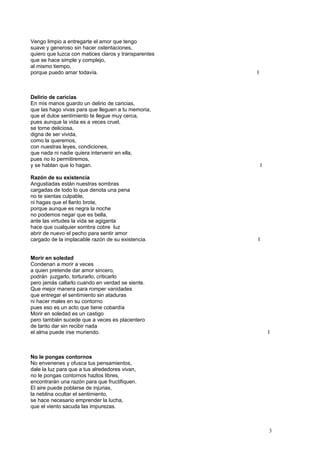Vengo limpio a entregarte el amor que tengo
suave y generoso sin hacer ostentaciones,
quiero que luzca con matices claros y transparentes
que se hace simple y complejo,
al mismo tiempo,
porque puedo amar todavía. I
Delirio de caricias
En mis manos guardo un delirio de caricias,
que las hago vivas para que lleguen a tu memoria,
que el dulce sentimiento te llegue muy cerca,
pues aunque la vida es a veces cruel,
se torne deliciosa,
digna de ser vivida,
como la queremos,
con nuestras leyes, condiciones,
que nada ni nadie quiera intervenir en ella,
pues no lo permitiremos,
y se hablan que lo hagan. I
Razón de su existencia
Angustiadas están nuestras sombras
cargadas de todo lo que denota una pena
no te sientas culpable,
ni hagas que el llanto brote,
porque aunque es negra la noche
no podemos negar que es bella,
ante las virtudes la vida se agiganta
hace que cualquier sombra cobre luz
abrir de nuevo el pecho para sentir amor
cargado de la implacable razón de su existencia. I
Morir en soledad
Condenan a morir a veces
a quien pretende dar amor sincero,
podrán juzgarlo, torturarlo, criticarlo
pero jamás callarlo cuando en verdad se siente.
Que mejor manera para romper vanidades
que entregar el sentimiento sin ataduras
ni hacer males en su contorno
pues eso es un acto que tiene cobardía
Morir en soledad es un castigo
pero también sucede que a veces es placentero
de tanto dar sin recibir nada
el alma puede irse muriendo. I
No le pongas contornos
No envenenes y ofusca tus pensamientos,
dale la luz para que a tus alrededores vivan,
no le pongas contornos hazlos libres,
encontrarán una razón para que fructifiquen.
El aire puede poblarse de injurias,
la neblina ocultar el sentimiento,
se hace necesario emprender la lucha,
que el viento sacuda las impurezas.
3
 