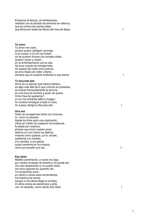 Entremos al tiempo, sin limitaciones,
vestidos con el pecado de amarnos en silencio,
que se cubran las penas todas,
que florezcan todas las flores del mes de Mayo. I
Tu amor
Tu amor me nutre,
porque quiere cabalgar conmigo,
ni tu cuerpo ni el mío se limitan,
no se quieren formas con simples ideas,
quieren nacer y crecer ,
en el enfrentamiento con la vida.
Se ama cuando se entrega todo,
sin espera de nada como premio,
se ama hasta con dolor y llanto,
siempre que el corazón entienda lo que siente. I
Tu fecunda piel.
Amor es no pensar qué habrá mañana,
es algo más allá de lo que vivimos en presente,
es buscar frecuentemente la ternura,
en una boca el nombre a quien se quiere.
Cómo has de quererme?
yo en mis extrañas tallé tu imagen,
mi corazón entregué a toda mi obra,
mi cuerpo abrigó tu fecunda piel. I
Una vez
Visito sin arrogancias todos tus rincones,
tú como mi amante,
logras los lirios para una inspiración,
crece en medio de cualquier circunstancia ,
fundada por nosotros,
el beso que inició nuestro amor.
Atarme a ti con todos tus delirios,
mírame como quieras, yo te amaré,
quiéreme a tu medida,
a tu sombra, a tus ganas,
quiero sentirme en tus brazos ,
como ya sucedió una vez. I
Ese dolor
Maldito sentimiento, a veces me digo,
por mediar el deseo de tenerte y no puede ser,
me creo desdichado si no puedo verte,
me torno egoísta sin quererlo ser.
Te comprendo amor,
yo siento a veces esos sentimientos,
me traiciona la mente,
porque a mis labios llega tu nombre,
mi alma entera se estremece y grita,
ven, te necesito, como siento ese dolor. I
3
 
