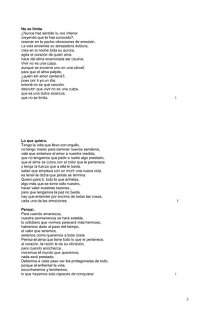 No se limita
¿Nunca haz sentido tu voz interior
creyendo que te has conocido?,
resonar en tu pecho vibraciones de emoción.
La vida enciende su abrazadora dulzura,
crea en la noche toda su aurora,
agita el corazón de quién ama,
hace del alma enamorada ser cautiva.
Vivir no es una culpa,
aunque se encierre uno en una cárcel,
para que el alma palpite,
¿quién sin amor cantaría?,
pues por ti yo un día,
entoné no se qué canción,
descubrí que vivir no es una culpa,
que es una dulce estancia,
que no se limita. I
Lo que quiero.
Tengo la vida que llevo con orgullo,
no tengo miedo para caminar nuevos senderos,
vale que sintamos el amor a nuestra medida,
que no tengamos que pedir a nadie algo prestado,
que el alma se cubra con el color que le pertenece,
y tenga la fuerza que a ella le basta,
saber que empieza con un morir una nueva vida,
es tener la dicha que jamás se termina.
Quiero para ti, todo lo que anhelas,
algo más que se torne sólo nuestro,
hacer valer nuestras razones ,
para que tengamos la paz no basta,
hay que entender por encima de todas las cosas,
cada una de las emociones. I
Pensar.
Para cuando amanezca,
nuestra permanencia se hará estable,
lo cotidiano que vivimos parecerá más hermoso,
habremos dado al paso del tiempo,
el valor que tenemos,
seremos como queremos a toda costa.
Piensa el alma que tiene todo lo que le pertenece,
al corazón, la razón le da su vibración,
para cuando anochezca ,
viviremos el mundo que queremos,
nada será prestado.
Debemos a cada paso ser los protagonistas de todo,
porque al enfrentar la vida,
escucharemos y tendremos,
lo que hayamos sido capaces de conquistar. I
3
 