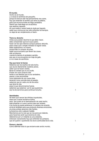 El mundo.
Ancho es el mundo,
y a veces lo sentimos tan pequeño,
porque la bravura del mal pensamiento nos cubre,
hay que entender el sentido que tiene la palabra,
para que al pronunciarla se haga verdadera.
Siento que nada llega sin el sacrificio
que seamos capaces,
sin que medie a veces hasta la duda por lograrlo,
saber que vivimos por tan sólo enfrentar los tiempos,
no deja de ser simplemente un festín. I
Tiene su derecho
Antes que puedan decirme lo que debo hacer,
debo comprender qué es lo que quiero,
hacer ver los ojos internos aunque parezca absurdo,
esas cosas que a simple miradas no logran verse.
Debo explicarme a mí mismo
porqué late mi corazón de prisa,
saber que el encanto que tienen las cosas,
sólo se alcanza,
cuando le damos el verdadero sentido,
ese que no se encuentra con traje de gala,
si no a base de sacrificios. I
Hay que tener la fuerza
Debemos ser los dueños de todo lecho,
que acuna diariamente nuestras penas,
saber que se hacen ciertas,
llevan la verdad que no se oculta.
Puedo ver como anda la vida
frente a una libertad que no es verdadera,
pienso y creo encontrarte
como aspirante de una nueva idea,
teniendo como vencida todo el pasado.
sabemos que en cada uno de los actos
que tiene la vida
pasa lo que denominamos fuerza,
sabemos que estamos` por lo que queremos,
eso ha de servirnos para continuar la lucha. I
Identidades.
Se tiene que vencer las infinitas inquietudes,
esas que a veces encierra el alma,
para que juntos en la demostración de cada hecho,
esté presente un nuevo camino para ser andado.
A la noche le puede pertenecer un pedazo de encanto,
al día la fertilidad para que produzca diversas emociones,
al unirse ambas seremos más fuertes,
lucharemos ante cualquier batalla.
Marchemos por la ruta que se nos pone por delante,
para hacernos sentir que tenemos la vida,
detenernos por un instante es una cobardía,
entonces nuevamente hay que enfrentar los portazos,
que sin querer o queriendo nos da la continuidad de la vida. I
Pensar y decidir.
Cómo delimitar todo lo que encierra este ancho mundo,
3
 