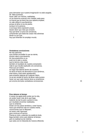 para demostrar que nuestra imaginación no está cargada,
de falsa quimeras,
hacer valer con hechos, realidades,
no es hacernos avanzar sino meditar cada paso.
La fuerza que se tiene hay que saberla emplear,
no vale utilizar lo que llevamos,
porque el alma no es de piedra,
aunque no lo parezca,
ni se toque tiene expresión propia.
Quiero decir que más que corazón,
hay que tener un poco de conciencia,
comprender que hasta las cosas más adversas
tienen su por qué,
hay que entender el complejo mundo. I
Verdaderas conclusiones
No hay patrones,
que puedan encasillar lo que se siente,
porque vale lo que tenemos,
sin que predomine un yo,
justo es el valor a veces,
que le damos a las cosas
también el resultado de nuestra compresión.
Vale lo que resulta explicarle a la conciencia,
Para que por entero,
se haga más latente dentro de nosotros,
se tiene el hecho de demostrar lo que sentimos,
ante todos y todo estar agradecidos,
para ensartar páginas de cualquier diario,
no es tan simple el hecho de llevar cada suceso,
hacer ver que cada historia tiene su enseñanza,
por encima de todos verdaderas conclusiones. IX
Para detener el tiempo
A veces me agota tanto andar por la vida,
sin poder hacer más de lo que hago,
tratando de dar lo justo cuando lo creo,
por resultado encontrar realidades,
que no entiendo.
Andar con los pasos tendidos y crear fuerza,
hace que sintamos más en nuestra mente,
convicciones que no flaquean,
se hacen más vigorosas
para continuar el camino.
Piensa en todo y además me asalta la duda,
llega también como para detener el tiempo,
pero la realidad es tan distinta,
que cada uno lo interpreta de manera diferente. IX
3
 