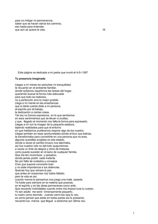 para no mitigar mi permanencia,
saber que se hacen claros los caminos,
eso basta para entender,
que aún se quiere la vida. IX
Esta página va dedicada a mi padre que murió el 4-5-1.997
Tu presencia imaginada
Llegas a mí mente sin perturbar mi tranquilidad,
te recuerdo en el ambiente familiar,
donde solíamos repartirnos las tareas del hogar,
queriendo buscar la forma más adecuada
para que todo se realizara,
no a perfección sino lo mejor posible.
Llega a mí mente en las enseñanzas
que si darte cuenta diste a mí persona,
el espíritu por el trabajo,
la dedicación a ciertas cosas.
Tal vez no fuimos expresivos en lo que sentíamos
en esos sentimientos que se llevan a ocultas,
y que llegado el momento nos falta la forma para expresarlo.
Llegas a mí con la imagen de tu pequeña estatura,
tejiendo realidades para que el entorno
en que habitamos pudiéramos respirar algo de los nuestro.
Llegas también en esas oportunidades donde el licor que bebías,
te transformaba para convertirte en una persona que no eras,
algunas querellas surgidas en ese estado,
donde a veces el cambio brusco nos alarmaba,
así fue nuestra vida no del todo quejumbrosa
a veces un tinte de alegría y otros de tristezas
como puede suceder en el seno de cualquier familia.
Que día tan inconcluso y perpetuo,
donde jamás podré cada instante.
No por falta de cuidados y consejos.
Creo que supone conocerlo todo
y no diste importancia a tus dolencias.
Querías hoy que reinara la paz
que antes en ocasiones nos había faltado,
pero la vida es así,
cuando menos lo pensamos nos juega una mala pasada.
Te fuiste para siempre en la materia que poseías,
en el espíritu y en las ideas permaneces como ante.
Que recuerdo inolvidables cuando entre mis brazos tuve tu cuerpo.
Yo tan adulto me sentí inmensamente pequeño,
tu rostro como dormido cuando cierro los ojos lo veo,
es como pensar que estás en todas partes así lo presiento,
recuerdo tus manos que llegué a estrechar por última vez,
3
 