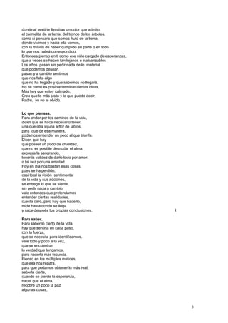 donde al vestirte llevabas un color que admito,
el carmelita de la tierra, del tronco de los árboles,
como si pensara que somos fruto de la tierra,
donde vivimos y hacia ella vamos,
con la misión de haber cumplido en parte o en todo
lo que nos habrá correspondido.
Entonces pienso en ti como ese niño cargado de esperanzas,
que a veces se hacen tan lejanos e inalcanzables
Los años pasan sin pedir nada de lo material
que podemos desear,
pasan y a cambio sentimos
que nos falta algo
que no ha llegado y que sabemos no llegará.
No sé como es posible terminar ciertas ideas,
Más hoy que estoy calmado,
Creo que lo más justo y lo que puedo decir,
Padre, yo no te olvido.
Lo que piensas.
Para andar por los caminos de la vida,
dicen que se hace necesario tener,
una que otra injuria a flor de labios,
para que de esa manera,
podamos entender un poco al que triunfa.
Dicen que hay
que poseer un poco de crueldad,
que no es posible desnudar el alma,
expresarla sangrando,
tener la validez de darlo todo por amor,
o tal vez por una amistad.
Hoy en día nos bastan esas cosas,
pues se ha perdido,
casi total la visión sentimental
de la vida y sus acciones,
se entrega lo que se siente,
sin pedir nada a cambio,
vale entonces que pretendamos
entender ciertas realidades,
cuesta caro, pero hay que hacerlo,
mide hasta donde se llega
y saca después tus propias conclusiones. I
Para saber.
Para saber lo cierto de la vida,
hay que sentirla en cada paso,
con la fuerza,
que se necesita para identificarnos,
vale todo y poco a la vez,
que se encuentran
la verdad que tengamos,
para hacerla más fecunda.
Pienso en los múltiples matices,
que ella nos repara,
para que podamos obtener lo más real,
saberla cierta,
cuando se pierde la esperanza,
hacer que el alma,
recobre un poco la paz
algunas cosas,
3
 