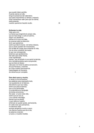 que puede haber perdido.
Cuando pienso en ello,
tengo la presencia del calendario,
que pasa imponiendo su tiempo y espacio,
otras haciéndose valer para que se sienta,
está presente,
cuando queremos hacerlo oculto. IX
Enfrentar la vida
Vale para vivir,
La fuerza que engendra la propia vida,
que se hace largo o corto el camino,
según sus desatinos,
pensar en lo que nos falta,
es avanzar para la obtención
de lo que queremos,
sentir que late la fuerza de tantos deseos,
que a veces quedan tan inconclusos,
por la falta de coraje para enfrentar la vida,
con la única condición de recibir,
lo que nos corresponde,
tenemos que apoderarnos,
del valor para estar frente,
a las ingratitudes,
pensar que al hacerlo no es sentir la derrota,
sino retroalimentarlos para comprender,
que se tiene el deseo,
vale para vivir tener la plena convención,
de que fracasos y victorias
se nutre nuestra permanencia,
hasta llegado el momento
de retirarnos por completo. I
Para decir poco y mucho.
A veces no se encuentran,
las palabras para expresarlo todo,
nos quedamos en el silencio,
del entorno que nos rodea,
sentir que pasa el tiempo,
que no es perdurable,
no entendemos el lenguaje,
de tantas emociones.
Así pasa un poco esta vida,
sentir que se nos va,
y es cuando más llega,
pensar que se pierde,
y que nada es nuestro,
entonces se queda quieta, permanente,
en cada cosa que pensamos,
no decimos nada
aunque tengamos mucho o poco,
nos damos cuenta que día a día,
la estamos viviendo,
un poco, a nuestra medida. I
4
 
