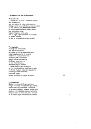 ( A mi padre, un año de su muerte.)
De tu silencio.
La vida marca un paso a través del tiempo,
hoy hace un año,
que has dejado de estar entre nosotros,
dialogué ante la morada donde te encuentras,
no has hablado sólo me has escuchado,
es tan difícil ese momento del encuentro,
que sin poderlo evitar,
llegaron lagrimas a mis ojos,
aun no logro explicarme todo lo sucedido,
es dura la realidad,
de que ya no estás como hace un año. IX
Yo no puedo
Yo no puedo compararte,
con algo de mi pasado,
no fue perfecto ni se asemejó a serlo,
hubo impulsos, no he de negarlo,
también un poco sentimientos;
pero no puedo compararte,
porque no hay semejanzas.
Me llegas para nutrirme,
de una materia nueva,
donde se aleja la tristeza,
y quiere tener un poco la alegría,
no voy a negar que me haga falta el valor,
de decirte muchas cosas como quisiera;
pero tengo miedo de herirte,
cuando te hable,
porque la historia no puede repetirse.. IX
Lo que siento.
Quisiera comprender lo que piensas,
porque no existe pecado en lo que siento;
pero no sé como puede ser tu entender,
yo no quiero la fuerza para ver verdad en ti,
ni atarte a mi vida bajo cualquier principio,
tengo la dicha de tener lo que me ofreces,
yo no puedo negar entonces lo que siento. IX
4
 